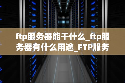 ftp服务器能干什么_ftp服务器有什么用途_FTP服务器的功能与应用