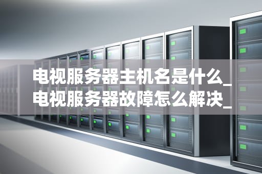 电视服务器主机名是什么_电视服务器故障怎么解决_电视服务器主机名的解析与应用