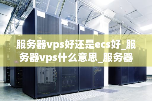 服务器vps好还是ecs好_服务器vps什么意思_服务器VPS与ECS的比较分析