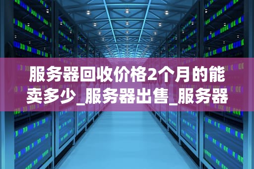 服务器回收价格2个月的能卖多少_服务器出售_服务器回收价格2个月的能卖多少？