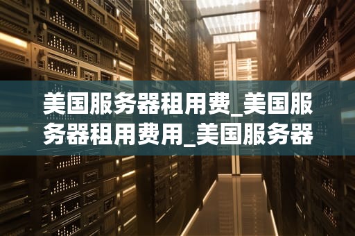 美国服务器租用费_美国服务器租用费用_美国服务器租用费的全面解析