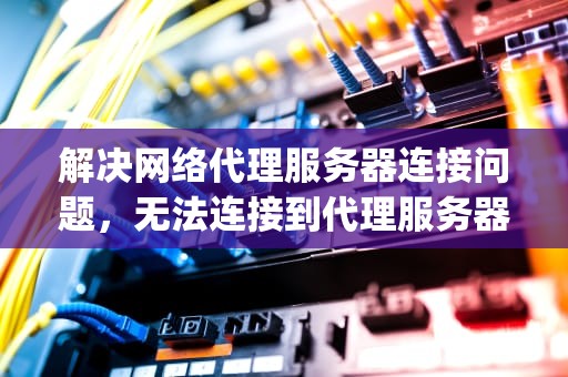 解决网络代理服务器连接问题，无法连接到代理服务器错误代码err proxy