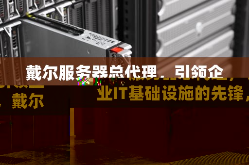 戴尔服务器总代理，引领企业IT基础设施的先锋，戴尔服务器总代理是谁