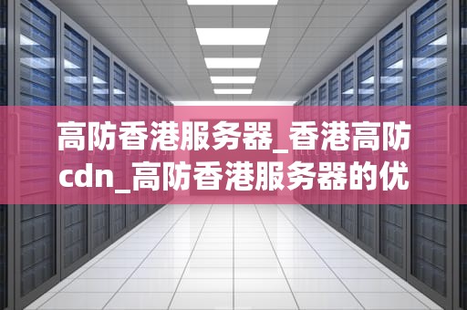 高防香港服务器_香港高防cdn_高防香港服务器的优势与应用