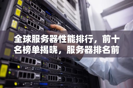 全球服务器性能排行，前十名榜单揭晓，服务器排名前十名的公司
