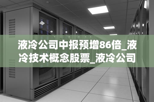 液冷公司中报预增86倍_液冷技术概念股票_液冷公司中报预增86倍，引领行业新潮流