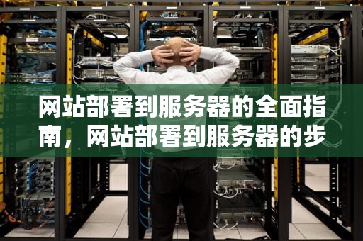 网站部署到服务器的全面指南，网站部署到服务器的步骤