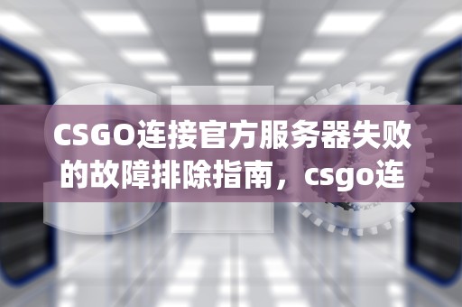 CSGO连接官方服务器失败的故障排除指南，csgo连接到官方服务器失败是什么意思