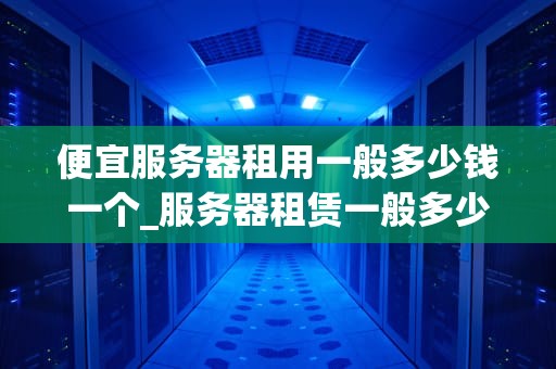 便宜服务器租用一般多少钱一个_服务器租赁一般多少钱_便宜服务器租用的价位与选择