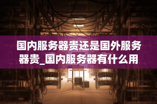 国内服务器贵还是国外服务器贵_国内服务器有什么用_国内服务器与国外服务器的价格比较