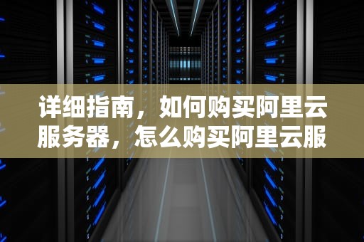 详细指南，如何购买阿里云服务器，怎么购买阿里云服务器便宜