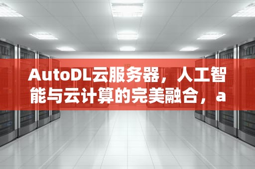 AutoDL云服务器，人工智能与云计算的完美融合，autodl云服务器租用