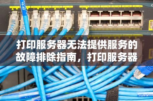 打印服务器无法提供服务的故障排除指南，打印服务器不能提供服务,请检查打印服务器
