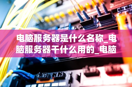 电脑服务器是什么名称_电脑服务器干什么用的_电脑服务器的深入理解
