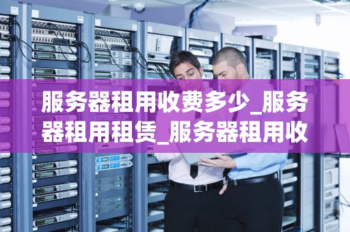 服务器租用收费多少_服务器租用租赁_服务器租用收费多少？——深入解析服务器租用费用