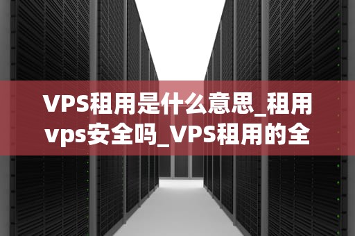 VPS租用是什么意思_租用vps安全吗_VPS租用的全面解析