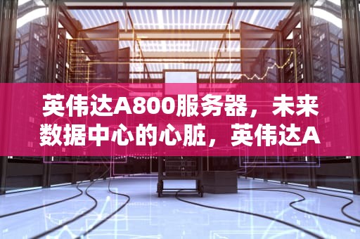 英伟达A800服务器，未来数据中心的心脏，英伟达A800服务器价格