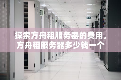 探索方舟租服务器的费用，方舟租服务器多少钱一个