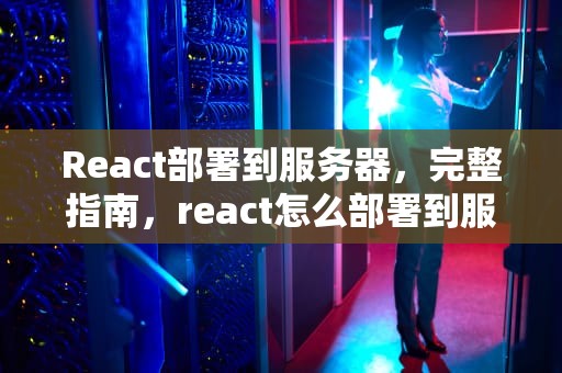 React部署到服务器，完整指南，react怎么部署到服务器
