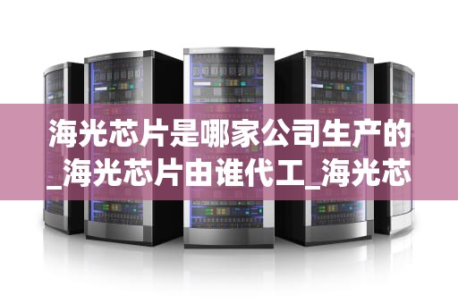 海光芯片是哪家公司生产的_海光芯片由谁代工_海光芯片：中国自主研发的高性能计算利器
