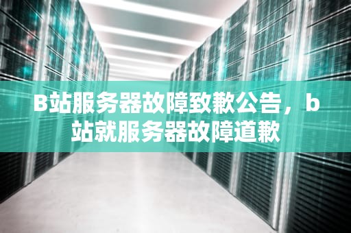 B站服务器故障致歉公告，b站就服务器故障道歉