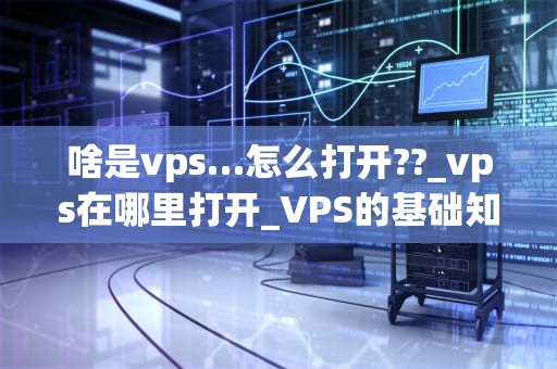 啥是vps…怎么打开??_vps在哪里打开_VPS的基础知识及其使用方法