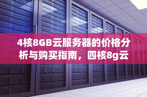 4核8GB云服务器的价格分析与购买指南，四核8g云服务器价格