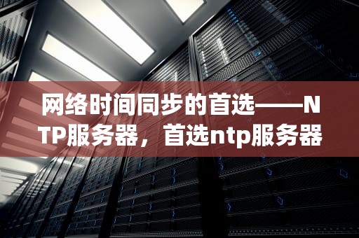 网络时间同步的首选——NTP服务器，首选ntp服务器地址