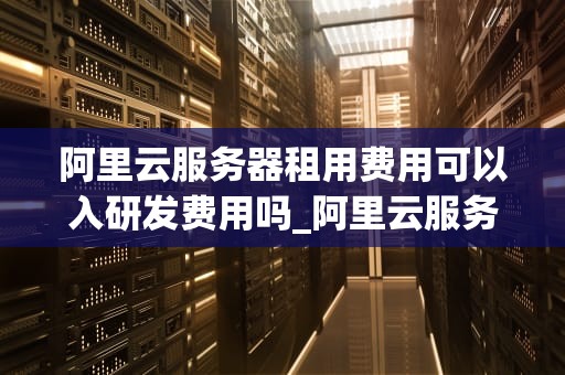 阿里云服务器租用费用可以入研发费用吗_阿里云服务费算研发费吗_阿里云服务器租用费用是否可以入研发费用的探讨