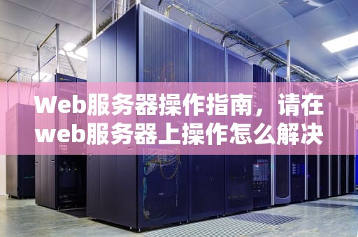 Web服务器操作指南，请在web服务器上操作怎么解决