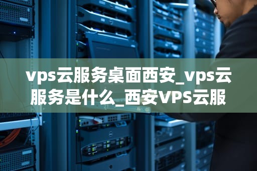 vps云服务桌面西安_vps云服务是什么_西安VPS云服务桌面的全面解析