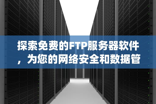 探索免费的FTP服务器软件，为您的网络安全和数据管理提供支持，免费的ftp服务器软件有哪些