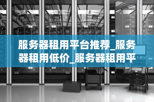 服务器租用平台推荐_服务器租用低价_服务器租用平台推荐