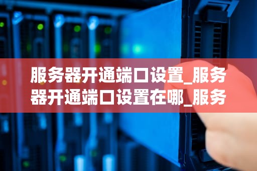 服务器开通端口设置_服务器开通端口设置在哪_服务器开通端口设置的详细指南