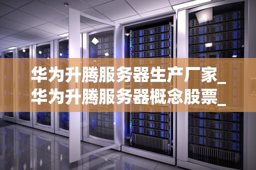 华为升腾服务器生产厂家_华为升腾服务器概念股票_华为升腾服务器生产厂家的卓越之路