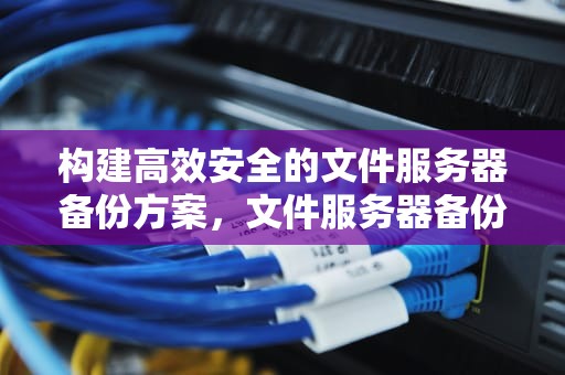 构建高效安全的文件服务器备份方案，文件服务器备份方案怎么写