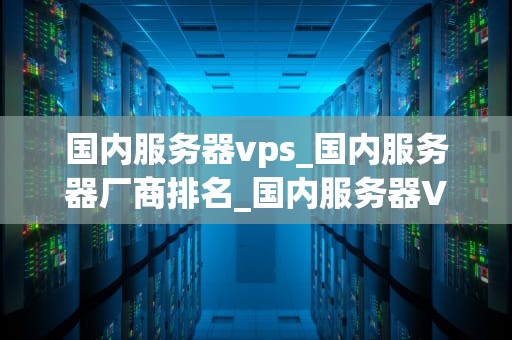 国内服务器vps_国内服务器厂商排名_国内服务器VPS的选择与应用
