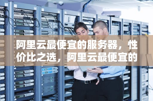 阿里云最便宜的服务器，性价比之选，阿里云最便宜的服务器一年多少钱