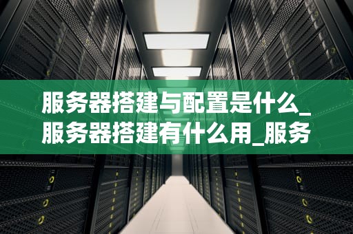 服务器搭建与配置是什么_服务器搭建有什么用_服务器搭建与配置的全面指南