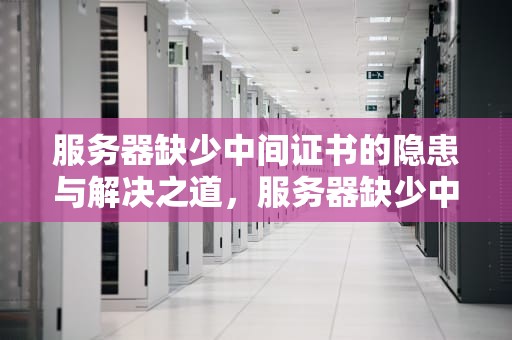 服务器缺少中间证书的隐患与解决之道，服务器缺少中间证书怎么解决