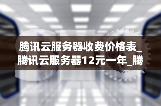 腾讯云服务器收费价格表_腾讯云服务器12元一年_腾讯云服务器收费价格表详解
