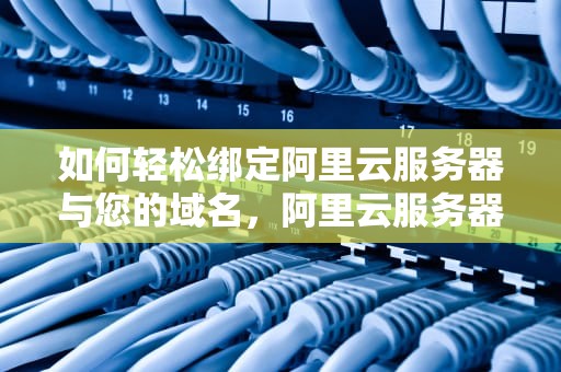 如何轻松绑定阿里云服务器与您的域名，阿里云服务器怎么绑定域名解析