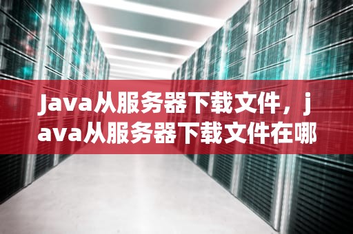 Java从服务器下载文件，java从服务器下载文件在哪