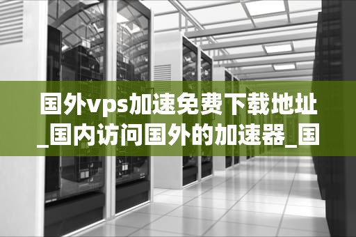 国外vps加速免费下载地址_国内访问国外的加速器_国外VPS加速免费下载地址的探索与实践