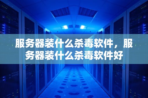 服务器装什么杀毒软件，服务器装什么杀毒软件好