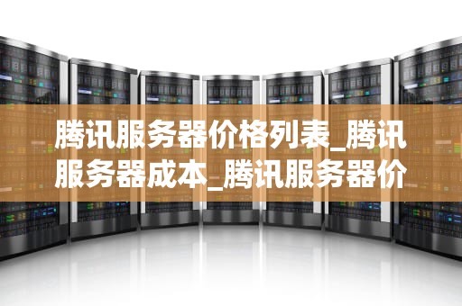 腾讯服务器价格列表_腾讯服务器成本_腾讯服务器价格列表及其相关信息