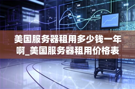 美国服务器租用多少钱一年啊_美国服务器租用价格表_美国服务器租用价格及影响因素分析