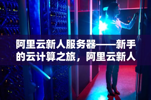 阿里云新人服务器——新手的云计算之旅，阿里云新人服务器怎么用