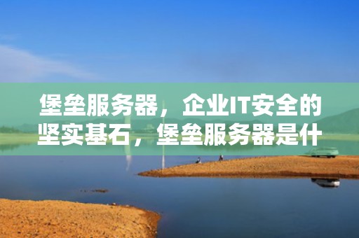 堡垒服务器，企业IT安全的坚实基石，堡垒服务器是什么