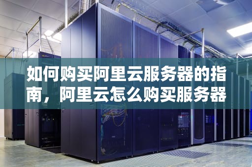 如何购买阿里云服务器的指南，阿里云怎么购买服务器